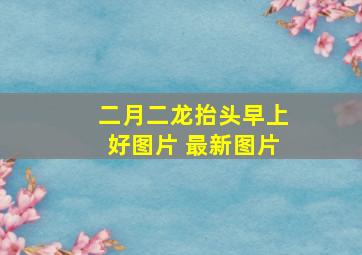 二月二龙抬头早上好图片 最新图片